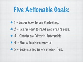 Five Actionable Goals:
1 - Learn how to use PhotoShop.
2 - Learn how to read and create code.
3 - Obtain an Editorial Internship.
4 - Find a business mentor.
5 - Secure a job in my chosen field.
 