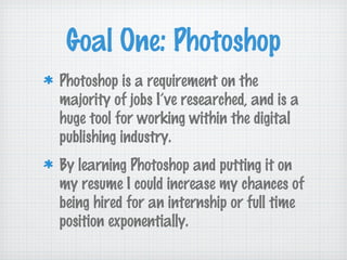 Goal One: Photoshop
Photoshop is a requirement on the
majority of jobs I’ve researched, and is a
huge tool for working within the digital
publishing industry.
By learning Photoshop and putting it on
my resume I could increase my chances of
being hired for an internship or full time
position exponentially.
 