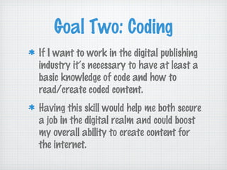 Goal Two: Coding
If I want to work in the digital publishing
industry it’s necessary to have at least a
basic knowledge of code and how to
read/create coded content.
Having this skill would help me both secure
a job in the digital realm and could boost
my overall ability to create content for
the internet.
 