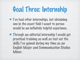 Goal Three: Internship
I’ve had other internships, but obtaining
one in the exact field I want to pursue
would be an infinitely helpful experience.
Through an editorial internship I would get
practical training as well as test out the
skills I’ve gained during my time as an
English Major and Communication Studies
Minor.
 