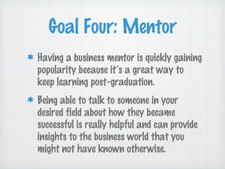 Goal Four: Mentor
Having a business mentor is quickly gaining
popularity because it’s a great way to
keep learning post-graduation.
Being able to talk to someone in your
desired field about how they became
successful is really helpful and can provide
insights to the business world that you
might not have known otherwise.
 