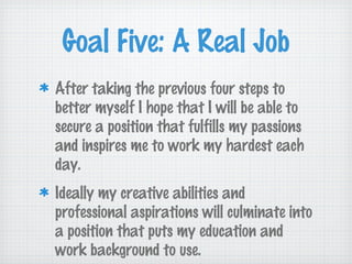 Goal Five: A Real Job
After taking the previous four steps to
better myself I hope that I will be able to
secure a position that fulfills my passions
and inspires me to work my hardest each
day.
Ideally my creative abilities and
professional aspirations will culminate into
a position that puts my education and
work background to use.
 