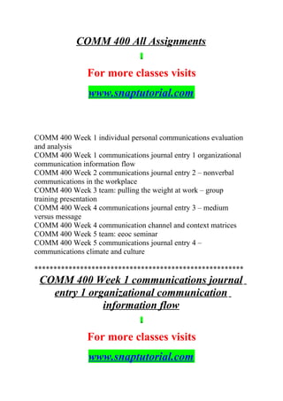 COMM 400 All Assignments
For more classes visits
www.snaptutorial.com
COMM 400 Week 1 individual personal communications evaluation
and analysis
COMM 400 Week 1 communications journal entry 1 organizational
communication information flow
COMM 400 Week 2 communications journal entry 2 – nonverbal
communications in the workplace
COMM 400 Week 3 team: pulling the weight at work – group
training presentation
COMM 400 Week 4 communications journal entry 3 – medium
versus message
COMM 400 Week 4 communication channel and context matrices
COMM 400 Week 5 team: eeoc seminar
COMM 400 Week 5 communications journal entry 4 –
communications climate and culture
*******************************************************
COMM 400 Week 1 communications journal
entry 1 organizational communication
information flow
For more classes visits
www.snaptutorial.com
 