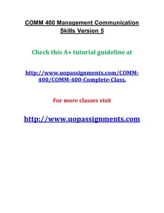 COMM 400 Management Communication
Skills Version 5
Check this A+ tutorial guideline at
http://www.uopassignments.com/COMM-
400/COMM-400-Complete-Class.
For more classes visit
http://www.uopassignments.com
 