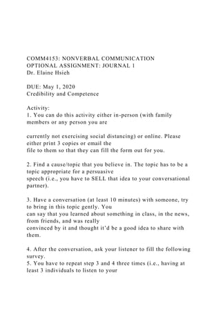 COMM4153: NONVERBAL COMMUNICATION
OPTIONAL ASSIGNMENT: JOURNAL 1
Dr. Elaine Hsieh
DUE: May 1, 2020
Credibility and Competence
Activity:
1. You can do this activity either in-person (with family
members or any person you are
currently not exercising social distancing) or online. Please
either print 3 copies or email the
file to them so that they can fill the form out for you.
2. Find a cause/topic that you believe in. The topic has to be a
topic appropriate for a persuasive
speech (i.e., you have to SELL that idea to your conversational
partner).
3. Have a conversation (at least 10 minutes) with someone, try
to bring in this topic gently. You
can say that you learned about something in class, in the news,
from friends, and was really
convinced by it and thought it’d be a good idea to share with
them.
4. After the conversation, ask your listener to fill the following
survey.
5. You have to repeat step 3 and 4 three times (i.e., having at
least 3 individuals to listen to your
 