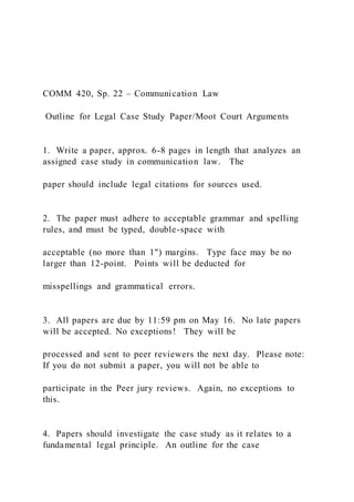 COMM 420, Sp. 22 – Communication Law
Outline for Legal Case Study Paper/Moot Court Arguments
1. Write a paper, approx. 6-8 pages in length that analyzes an
assigned case study in communication law. The
paper should include legal citations for sources used.
2. The paper must adhere to acceptable grammar and spelling
rules, and must be typed, double-space with
acceptable (no more than 1") margins. Type face may be no
larger than 12-point. Points will be deducted for
misspellings and grammatical errors.
3. All papers are due by 11:59 pm on May 16. No late papers
will be accepted. No exceptions! They will be
processed and sent to peer reviewers the next day. Please note:
If you do not submit a paper, you will not be able to
participate in the Peer jury reviews. Again, no exceptions to
this.
4. Papers should investigate the case study as it relates to a
fundamental legal principle. An outline for the case
 
