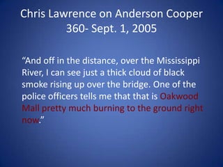 Chris Lawrence on Anderson Cooper 360- Sept. 1, 2005	“And off in the distance, over the Mississippi River, I can see just a thick cloud of black smoke rising up over the bridge. One of the police officers tells me that that is Oakwood Mall pretty much burning to the ground right now.”