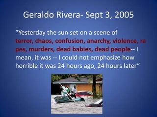 Geraldo Rivera- Sept 3, 2005	“Yesterday the sun set on a scene of terror, chaos, confusion, anarchy, violence, rapes, murders, dead babies, dead people-- I mean, it was -- I could not emphasize how horrible it was 24 hours ago, 24 hours later”