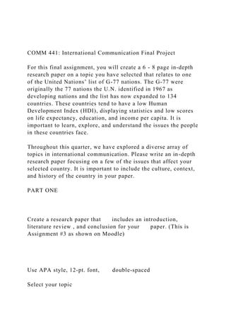 COMM 441: International Communication Final Project
For this final assignment, you will create a 6 - 8 page in-depth
research paper on a topic you have selected that relates to one
of the United Nations’ list of G-77 nations. The G-77 were
originally the 77 nations the U.N. identified in 1967 as
developing nations and the list has now expanded to 134
countries. These countries tend to have a low Human
Development Index (HDI), displaying statistics and low scores
on life expectancy, education, and income per capita. It is
important to learn, explore, and understand the issues the people
in these countries face.
Throughout this quarter, we have explored a diverse array of
topics in international communication. Please write an in-depth
research paper focusing on a few of the issues that affect your
selected country. It is important to include the culture, context,
and history of the country in your paper.
PART ONE
Create a research paper that includes an introduction,
literature review , and conclusion for your paper. (This is
Assignment #3 as shown on Moodle)
Use APA style, 12-pt. font, double-spaced
Select your topic
 