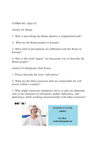 COMM 441: Quiz #2
Article #4: Roma
1. Why is describing the Roma identity a complicated task?
2. Who are the Roma people in Europe?
3. What kind of perceptions are affiliated with the Roma in
Europe?
4. Why is the word “gypsy” an inaccurate way to describe the
Roma people?
Article #5 (Handout): Soft Power
1. Please describe the term “soft power.”
2. What are the three resources that are responsible for soft
power within a country?
3. Why might American companies strive to play an important
role in the elements of soft power, public diplomacy, and
democracy while working internationally with other countries?
��77�[5
 