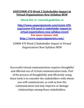 UOPCOMM 470 Week 2 Stakeholder Impact in
Virtual Organizations New Syllabus NEW
Check this A+ tutorial guideline at
http://www.uopassignments.com/comm-470-
uop/comm-470-week-2-stakeholder-impact-in-
virtual-organizations-new-syllabus-recent
For more classes visit
http://www.uopassignments.com/
COMM 470 Week 2 Stakeholder Impact in Virtual
Organizations New Syllabus NEW
Successful virtual communication requires thoughtful
and efficient use of virtual communication tools. Part
of the process of thoughtfully and efficiently using
these tools is to consider the stakeholders with whom
you will communicate, as well as how the
communication tool may improve or damage
relationships among those stakeholders.
 