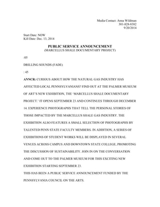 Media Contact: Anna Wildman
301-828-8382
9/20/2014
Start Date: NOW
Kill Date: Dec. 13, 2014
PUBLIC SERVICE ANNOUNCEMENT
(MARCELLUS SHALE DOCUMENTARY PROJECT)
:05
DRILLING SOUNDS (FADE)
: 45
ANNCR: CURIOUS ABOUT HOW THE NATURAL GAS INDUSTRY HAS
AFFECTED LOCAL PENNSYLVANIANS? FIND OUT AT THE PALMER MUSEUM
OF ART’S NEW EXHIBITION, THE ‘MARCELLUS SHALE DOCUMENTARY
PROJECT.’ IT OPENS SEPTEMBER 23 AND CONTINUES THROUGH DECEMBER
14. EXPERIENCE PHOTOGRAPHS THAT TELL THE PERSONAL STORIES OF
THOSE IMPACTED BY THE MARCELLUS SHALE GAS INDUSTRY. THE
EXHIBITION ALSO FEATURES A SMALL SELECTION OF PHOTOGRAPHS BY
TALENTED PENN STATE FACULTY MEMBERS. IN ADDITION, A SERIES OF
EXHIBITIONS OF STUDENT WORKS WILL BE DISPLAYED IN SEVERAL
VENUES ACROSS CAMPUS AND DOWNTOWN STATE COLLEGE, PROMOTING
THE DISCUSSION OF SUSTAINABILITY. JOIN IN ON THE CONVERSATION
AND COME OUT TO THE PALMER MUSEUM FOR THIS EXCITING NEW
EXHIBITION STARTING SEPTEMBER 23.
THIS HAS BEEN A PUBLIC SERVICE ANNOUNCEMENT FUNDED BY THE
PENNSYLVANIA COUNCIL ON THE ARTS.
 