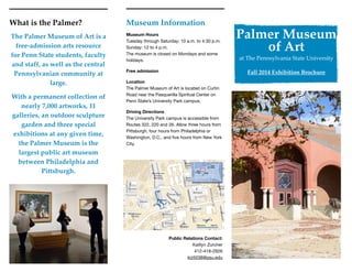 Museum Information
Museum Hours 
Tuesday through Saturday: 10 a.m. to 4:30 p.m. 
Sunday: 12 to 4 p.m. 
The museum is closed on Mondays and some
holidays.

Free admission
Location 
The Palmer Museum of Art is located on Curtin
Road near the Pasquerilla Spiritual Center on
Penn State’s University Park campus.

Driving Directions 
The University Park campus is accessible from
Routes 322, 220 and 26. Allow three hours from
Pittsburgh, four hours from Philadelphia or
Washington, D.C., and ﬁve hours from New York
City.
Palmer Museum
of Art
at The Pennsylvania State University
Fall 2014 Exhibition Brochure
Public Relations Contact: 
Kaitlyn Zurcher

412-418-2926

kiz5038@psu.edu
What is the Palmer?
The Palmer Museum of Art is a
free-admission arts resource  
for Penn State students, faculty
and staff, as well as the central
Pennsylvanian community at
large.
With a permanent collection of
nearly 7,000 artworks, 11
galleries, an outdoor sculpture
garden and three special
exhibitions at any given time,
the Palmer Museum is the
largest public art museum
between Philadelphia and
Pittsburgh.
 