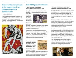 “Marcellus Shale Documentary Project” 
September 23 through December 14, 2014
The “Marcellus Shale Documentary Project” creates
a visual document of the environmental, social and
economic impact of fracking and engages the
community in the current Marcellus Shale debate
while providing important historical images for the
future.

Photographers Noah Addis, Nina Berman, Brian
Cohen, Scott Goldsmith, Lynn Johnson and Martha
Rial produced work from across Pennsylvania to
show the positive and negative results of the gas
industry, and how the environment and involved
communities are being re-shaped.

The exhibition is supplemented by a selection of
photographs produced by Penn State students and
faculty collectively titled “Storied Images: Marcellus
Shale.” These photographs are displayed across
campus in the Borland Gallery, Earth and Mineral
Sciences Museum, Betsy Rodgers Allen Gallery, and
HUB-Robeson Galleries.

The “Marcellus Shale Documentary Project” is
organized by the Pittsburgh Center for the Arts, a
nonproﬁt organization that oﬀers arts education
programs and contemporary art exhibitions
throughout western Pennsylvania.
Discover the masterpieces
at the largest public art
museum in central
Pennsylvania.
Fall 2014 Special Exhibitions
“Lanny Sommese: Image Maker” 
August 26 through December 21, 2014
Lanny Sommese is a distinguished Penn State
professor of graphic design who retired in Spring
2014 after
44 years of
teaching in
the College
of Arts and
Architecture. 

Sommese is
best known
locally for the design of his posters for the Central
Pennsylvania Festival of the Arts, which he has
designed annually since 1974.

The exhibition features a selection of artworks
Sommese produced during his tenure at Penn State.
The title, “Image Maker,” reﬂects Sommese’s
opinion that graphic design is not about personal
expression, but about the creation of images that
respond to the client and the audience. 
“Henry Varnum Poor:
Studies for the Land
Grant Frescoes” 
September 2 through
December 21, 2014
In celebration of the
University’s two-year
eﬀort to conserve the Land Grant Frescoes in Old
Main, this exhibition features a number of Henry
Varnum Poor’s preparatory studies selected from
the Palmer Museum’s permanent collection.
Permanent Collection
The Palmer Museum preserves a collection of
over 7,000 artworks, which was primarily built
with funding from graduating classes, the
University, private donors and the Friends of the
Palmer Museum of Art.
 