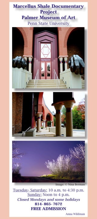 Marcellus Shale Documentary
Project
Palmer Museum of Art
Penn State University
Tuesday- Saturday: 10 a.m. to 4:30 p.m.
Sunday: Noon to 4 p.m.
Closed Mondays and some holidays
814-865-7672
FREE ADMISSION
Anna Wildman
Image: © Nina Berman
 