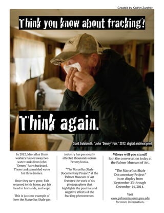Think you know about fracking?
Think again.
In 2012, Marcellus Shale
workers hauled away two
water tanks from John
"Denny" Fair's backyard.
Those tanks provided water
for three homes.
Once they were gone, Fair
returned to his home, put his
head in his hands, and wept.
This is just one example of
how the Marcellus Shale gas
industry has personally
effected thousands across
Pennsylvania.
“The Marcellus Shale
Documentary Project” at the
Palmer Museum of Art
features the work of six
photographers that
highlights the positive and
negative effects of the
fracking phenomenon.
Where will you stand?
Join the conversation today at
the Palmer Museum of Art.
“The Marcellus Shale
Documentary Project”
is on display from  
September 23 through
December 14, 2014.
Visit
www.palmermuseum.psu.edu  
for more information.
Created by Kaitlyn Zurcher
Scott Goldsmith. "John “Denny” Fair," 2012, digital archival print
 