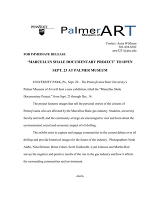 Contact: Anna Wildman
301-828-8382
anw5231@psu.edu
FOR IMMEDIATE RELEASE
‘MARCELLUS SHALE DOCUMENTARY PROJECT’ TO OPEN
SEPT. 23 AT PALMER MUSEUM
UNIVERSITY PARK, Pa., Sept. 20 – The Pennsylvania State University’s
Palmer Museum of Art will host a new exhibition, titled the “Marcellus Shale
Documentary Project,” from Sept. 23 through Dec. 14.
The project features images that tell the personal stories of the citizens of
Pennsylvania who are affected by the Marcellus Shale gas industry. Students, university
faculty and staff, and the community at large are encouraged to visit and learn about the
environmental, social and economic impact of oil drilling.
The exhibit aims to capture and engage communities in the current debate over oil
drilling and provide historical images for the future of the industry. Photographers Noah
Addis, Nina Berman, Brian Cohen, Scott Goldsmith, Lynn Johnson and Martha Rial
survey the negative and positive results of the rise in the gas industry and how it affects
the surrounding communities and environment.
-more-
 