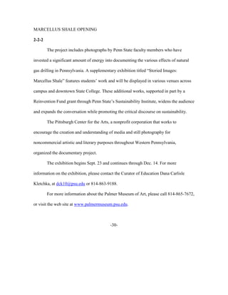 MARCELLUS SHALE OPENING
2-2-2
The project includes photographs by Penn State faculty members who have
invested a significant amount of energy into documenting the various effects of natural
gas drilling in Pennsylvania. A supplementary exhibition titled “Storied Images:
Marcellus Shale” features students’ work and will be displayed in various venues across
campus and downtown State College. These additional works, supported in part by a
Reinvention Fund grant through Penn State’s Sustainability Institute, widens the audience
and expands the conversation while promoting the critical discourse on sustainability.
The Pittsburgh Center for the Arts, a nonprofit corporation that works to
encourage the creation and understanding of media and still photography for
noncommercial artistic and literary purposes throughout Western Pennsylvania,
organized the documentary project.
The exhibition begins Sept. 23 and continues through Dec. 14. For more
information on the exhibition, please contact the Curator of Education Dana Carlisle
Kletchka, at dck10@psu.edu or 814-863-9188.
For more information about the Palmer Museum of Art, please call 814-865-7672,
or visit the web site at www.palmermuseum.psu.edu.
-30-
 