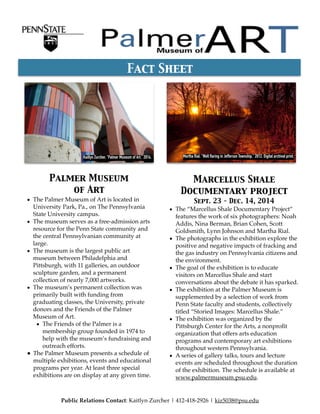 Palmer Museum  
of Art
• The Palmer Museum of Art is located in
University Park, Pa., on The Pennsylvania
State University campus.
• The museum serves as a free-admission arts
resource for the Penn State community and
the central Pennsylvanian community at
large.
• The museum is the largest public art
museum between Philadelphia and
Pittsburgh, with 11 galleries, an outdoor
sculpture garden, and a permanent
collection of nearly 7,000 artworks.
• The museum’s permanent collection was
primarily built with funding from
graduating classes, the University, private
donors and the Friends of the Palmer
Museum of Art.
• The Friends of the Palmer is a
membership group founded in 1974 to
help with the museum’s fundraising and
outreach efforts.
• The Palmer Museum presents a schedule of
multiple exhibitions, events and educational
programs per year. At least three special
exhibitions are on display at any given time.
Marcellus Shale
Documentary project 
Sept. 23 - Dec. 14, 2014
• The “Marcellus Shale Documentary Project”
features the work of six photographers: Noah
Addis, Nina Berman, Brian Cohen, Scott
Goldsmith, Lynn Johnson and Martha Rial.
• The photographs in the exhibition explore the
positive and negative impacts of fracking and
the gas industry on Pennsylvania citizens and
the environment.
• The goal of the exhibition is to educate
visitors on Marcellus Shale and start
conversations about the debate it has sparked.
• The exhibition at the Palmer Museum is
supplemented by a selection of work from
Penn State faculty and students, collectively
titled “Storied Images: Marcellus Shale.”
• The exhibition was organized by the
Pittsburgh Center for the Arts, a nonproﬁt
organization that offers arts education
programs and contemporary art exhibitions
throughout western Pennsylvania.
• A series of gallery talks, tours and lecture
events are scheduled throughout the duration
of the exhibition. The schedule is available at
www.palmermuseum.psu.edu.
Fact Sheet
Public Relations Contact: Kaitlyn Zurcher | 412-418-2926 | kiz5038@psu.edu
Kaitlyn Zurcher. “Palmer Museum of Art.” 2014. Martha Rial. "Well flaring in Jefferson Township.” 2012. Digital archival print.
 