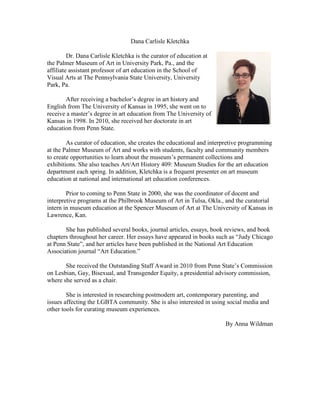 Dana Carlisle Kletchka
Dr. Dana Carlisle Kletchka is the curator of education at
the Palmer Museum of Art in University Park, Pa., and the
affiliate assistant professor of art education in the School of
Visual Arts at The Pennsylvania State University, University
Park, Pa.
After receiving a bachelor’s degree in art history and
English from The University of Kansas in 1995, she went on to
receive a master’s degree in art education from The University of
Kansas in 1998. In 2010, she received her doctorate in art
education from Penn State.
As curator of education, she creates the educational and interpretive programming
at the Palmer Museum of Art and works with students, faculty and community members
to create opportunities to learn about the museum’s permanent collections and
exhibitions. She also teaches Art/Art History 409: Museum Studies for the art education
department each spring. In addition, Kletchka is a frequent presenter on art museum
education at national and international art education conferences.
Prior to coming to Penn State in 2000, she was the coordinator of docent and
interpretive programs at the Philbrook Museum of Art in Tulsa, Okla., and the curatorial
intern in museum education at the Spencer Museum of Art at The University of Kansas in
Lawrence, Kan.
She has published several books, journal articles, essays, book reviews, and book
chapters throughout her career. Her essays have appeared in books such as “Judy Chicago
at Penn State”, and her articles have been published in the National Art Education
Association journal “Art Education.”
She received the Outstanding Staff Award in 2010 from Penn State’s Commission
on Lesbian, Gay, Bisexual, and Transgender Equity, a presidential advisory commission,
where she served as a chair.
She is interested in researching postmodern art, contemporary parenting, and
issues affecting the LGBTA community. She is also interested in using social media and
other tools for curating museum experiences.
By Anna Wildman
 