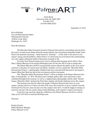 Curtin Road 
University Park, PA 16802-2507 
814-865-7672 
814-863-8608 (FAX)
September 15, 2014
Kevin Kirkland
Arts and Entertainment Editor
Pittsburgh Post-Gazette
34 Blvd. of the Allies
Pittsburgh, Pa. 15222
Dear Mr. Kirkland,
The Marcellus Shale Formation located in Pennsylvania and four surrounding states has been
the source of much recent debate about the energy industry, the environment and public health. Some
believe the hydraulic fracturing -- better known as “fracking” — of this shale is the answer to our
region’s energy and job problems. Others believe it’s destroying our environment and contaminating
our water supply, putting the health of thousands of people at risk.
Yet many more Pennsylvanians know next to nothing about fracking and its effects. Penn
State’s Palmer Museum of Art and the Pittsburgh Center for the Arts (PCA) want to change that.
The Palmer Museum and PCA recognized the need to educate the public on this issue and to
construct a safe place for conservation and debate. Together we have curated the “Marcellus Shale
Documentary Project,” a photography exhibition that aims to present both the positive and negative
impacts Marcellus Shale has had on the environment and the community.
The “Marcellus Shale Documentary Project” will be on display at the Palmer Museum from
Sept. 23 through Dec. 14, 2014. We plan to have multiple gallery talks, tours and lecture events
scheduled throughout the semester, as well as a supplementary photography exhibit called “Storied
Images: Marcellus Shale” produced by Penn State students and faculty displayed across the campus.
The fracking issue directly affects the people of Western Pennsylvania; these are your
readers, and they deserve to witness all sides of the story. We would love to have a reporter from the
Pittsburgh Post-Gazette come out and cover this campus-wide show. I would be happy to arrange an
interview and tour with our curator, Dana Carlisle Kletchka, at the reporter’s earliest convenience.
If you have any questions about the exhibition or the Palmer Museum, feel free to call me
today at 412-418-2926 or email kiz5038@psu.edu.
Sincerely,
Kaitlyn Zurcher
Public Relations Manager
Palmer Museum of Art
 