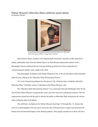 Palmer Museum's Marcellus Shale exhibition sparks debate
by Kaitlyn Zurcher
Jodie Simons’ hands, complete with chipped purple nail polish, clutched a coffee mug full of
murky, undrinkable water from her kitchen faucet. As Nina Berman captured the moment with a
photograph, Simons explained that the local gas-drilling operations have been responsible for
contaminating her family's water supply since 2010.
This photograph, on display at the Palmer Museum of Art, is the one that Dana Carlisle Kletchka
finds the most striking in the “Marcellus Shale Documentary Project.”
“It’s such a humanizing glimpse into this person’s life, which has been completely altered by
Marcellus Shale,” Kletchka, curator of education at the Palmer Museum, said.
The “Marcellus Shale Documentary Project” was constructed when the Pittsburgh Center for the
Arts and the Palmer Museum recognized the need to give this issue more widespread exposure. The two
organizations teamed up with the goal to educate the public on Marcellus Shale and present the various,
often conflicting sides of the debate.
The exhibition, on display at the Palmer Museum from Sept. 23 through Dec. 14, features the
work of six photographers who have gone across the state of Pennsylvania to capture and document the
human and environmental impacts of the fracking industry. They equally reached out to those who have
A Nina Berman photograph featured in the Palmer Museum’s “Marcellus
Shale Documentary Project.” Image: Kaitlyn Zurcher
 