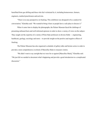 benefitted from gas drilling and those who feel victimized by it, including homeowners, farmers,
engineers, medical practitioners and activists.
“There is no easy perspective on fracking. This exhibition was designed to be a catalyst for
conversation,” Kletchka said. “We wanted to bring it here so people have a safe place to discuss it.”
When it came time to display the photographs, the Palmer Museum faced the challenge of
presenting unbiased facts and well-informed opinions in order to show a variety of views on the subject.
They sought out the expertise of a variety of Penn State professors in diverse fields — engineering,
healthcare, geology, sociology and more —to provide insight on the positive and negative effects of
fracking.
The Palmer Museum has also organized a schedule of gallery talks and lecture series in order to
provide a more comprehensive overlook of Marcellus Shale to museum visitors.
“We didn’t want to say outright that we were for or against [Marcellus Shale],” Kletchka said.
“We just felt we needed to document what’s happening and provide a good introduction to a complicated
discussion.”
 