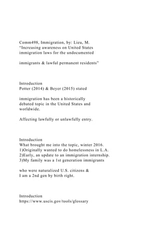 Comm498, Immigration, by: Lieu, M.
“Increasing awareness on United States
immigration laws for the undocumented
immigrants & lawful permanent residents”
Introduction
Potter (2014) & Beyer (2015) stated
immigration has been a historically
debated topic in the United States and
worldwide.
Affecting lawfully or unlawfully entry.
Introduction
What brought me into the topic, winter 2016.
1)Originally wanted to do homelessness in L.A.
2)Early, an update to an immigration internship.
3)My family was a 1st generation immigrants
who were naturalized U.S. citizens &
I am a 2nd gen by birth right.
Introduction
https://www.uscis.gov/tools/glossary
 