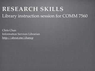 RESEARCH SKILLS 
Library instruction session for COMM 7560 
Chris Chan! 
Information Services Librarian! 
http://about.me/chancp 
 
