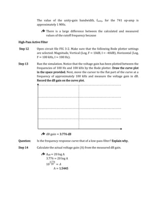 The value of the unity-gain bandwidth, funity, for the 741 op-amp is
              approximately 1 MHz.

                     There is a large difference between the calculated and measured
                     values of the cutoff frequency because

High-Pass Active Filter

Step 12       Open circuit file FIG 3-2. Make sure that the following Bode plotter settings
              are selected: Magnitude, Vertical (Log, F = 10dB, I = -40dB), Horizontal (Log,
              F = 100 kHz, I = 100 Hz).

Step 13       Run the simulation. Notice that the voltage gain has been plotted between the
              frequencies of 100 Hz and 100 kHz by the Bode plotter. Draw the curve plot
              in the space provided. Next, move the cursor to the flat part of the curve at a
              frequency of approximately 100 kHz and measure the voltage gain in dB.
              Record the dB gain on the curve plot.




                     dB gain = 3.776 dB

Question:     Is the frequency response curve that of a low-pass filter? Explain why.

Step 14       Calculate the actual voltage gain (A) from the measured dB gain.

                     AdB = 20 log A
                     3.776 = 20 log A


                          A = 1.5445
 