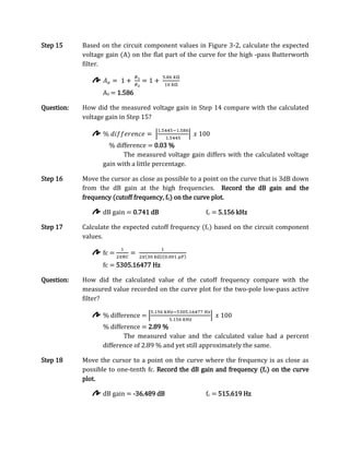 Step 15     Based on the circuit component values in Figure 3-2, calculate the expected
            voltage gain (A) on the flat part of the curve for the high -pass Butterworth
            filter.



                   Av = 1.586

Question:   How did the measured voltage gain in Step 14 compare with the calculated
            voltage gain in Step 15?



                     % difference = 0.03 %
                          The measured voltage gain differs with the calculated voltage
                   gain with a little percentage.

Step 16     Move the cursor as close as possible to a point on the curve that is 3dB down
            from the dB gain at the high frequencies. Record the dB gain and the
            frequency (cutoff frequency, fc) on the curve plot.

                   dB gain = 0.741 dB                 fc = 5.156 kHz

Step 17     Calculate the expected cutoff frequency (fc) based on the circuit component
            values.

                   fc =
                   fc = 5305.16477 Hz

Question:   How did the calculated value of the cutoff frequency compare with the
            measured value recorded on the curve plot for the two-pole low-pass active
            filter?

                   % difference =
                   % difference = 2.89 %
                          The measured value and the calculated value had a percent
                   difference of 2.89 % and yet still approximately the same.

Step 18     Move the cursor to a point on the curve where the frequency is as close as
            possible to one-tenth fc. Record the dB gain and frequency (fc) on the curve
            plot.

                   dB gain = -36.489 dB               fc = 515.619 Hz
 