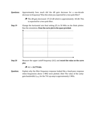 Questions:   Approximately how much did the dB gain decrease for a one-decade
             decrease in frequency? Was this what you expected for a two-pole filter?

                   The dB gain decreased -37.23 dB which is approximately -40 dB. This
                   is expected for a two-pole filter.

Step 19      Change the horizontal axis final setting (F) to 50 MHz on the Bode plotter.
             Run the simulation. Draw the curve plot in the space provided.




Step 20      Measure the upper cutoff frequency (fc2) and record the value on the curve
             plot.

                   fc2 = 24.779 kHz

Question:    Explain why the filter frequency response looked like a band-pass response
             when frequencies above 1 MHz were plotted. Hint: The value of the unity-
             gain bandwidth, funity, for the 741 op-amp is approximately 1 MHz.
 