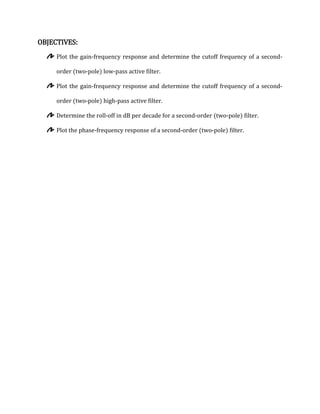 OBJECTIVES:
     Plot the gain-frequency response and determine the cutoff frequency of a second-

     order (two-pole) low-pass active filter.

     Plot the gain-frequency response and determine the cutoff frequency of a second-

     order (two-pole) high-pass active filter.

     Determine the roll-off in dB per decade for a second-order (two-pole) filter.

     Plot the phase-frequency response of a second-order (two-pole) filter.
 