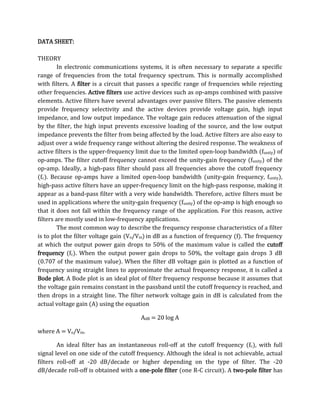 DATA SHEET:

THEORY
         In electronic communications systems, it is often necessary to separate a specific
range of frequencies from the total frequency spectrum. This is normally accomplished
with filters. A filter is a circuit that passes a specific range of frequencies while rejecting
other frequencies. Active filters use active devices such as op-amps combined with passive
elements. Active filters have several advantages over passive filters. The passive elements
provide frequency selectivity and the active devices provide voltage gain, high input
impedance, and low output impedance. The voltage gain reduces attenuation of the signal
by the filter, the high input prevents excessive loading of the source, and the low output
impedance prevents the filter from being affected by the load. Active filters are also easy to
adjust over a wide frequency range without altering the desired response. The weakness of
active filters is the upper-frequency limit due to the limited open-loop bandwidth (funity) of
op-amps. The filter cutoff frequency cannot exceed the unity-gain frequency (funity) of the
op-amp. Ideally, a high-pass filter should pass all frequencies above the cutoff frequency
(fc). Because op-amps have a limited open-loop bandwidth (unity-gain frequency, funity),
high-pass active filters have an upper-frequency limit on the high-pass response, making it
appear as a band-pass filter with a very wide bandwidth. Therefore, active filters must be
used in applications where the unity-gain frequency (funity) of the op-amp is high enough so
that it does not fall within the frequency range of the application. For this reason, active
filters are mostly used in low-frequency applications.
         The most common way to describe the frequency response characteristics of a filter
is to plot the filter voltage gain (Vo/Vin) in dB as a function of frequency (f). The frequency
at which the output power gain drops to 50% of the maximum value is called the cutoff
frequency (fc). When the output power gain drops to 50%, the voltage gain drops 3 dB
(0.707 of the maximum value). When the filter dB voltage gain is plotted as a function of
frequency using straight lines to approximate the actual frequency response, it is called a
Bode plot. A Bode plot is an ideal plot of filter frequency response because it assumes that
the voltage gain remains constant in the passband until the cutoff frequency is reached, and
then drops in a straight line. The filter network voltage gain in dB is calculated from the
actual voltage gain (A) using the equation

                                        AdB = 20 log A

where A = Vo/Vin.

        An ideal filter has an instantaneous roll-off at the cutoff frequency (fc), with full
signal level on one side of the cutoff frequency. Although the ideal is not achievable, actual
filters roll-off at -20 dB/decade or higher depending on the type of filter. The -20
dB/decade roll-off is obtained with a one-pole filter (one R-C circuit). A two-pole filter has
 