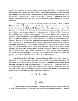two R-C circuits tuned to the same cutoff frequency and rolls off at -40 dB/decade. Each
additional pole (R-C circuit) will cause the filter to roll off an additional -20 dB/decade. In a
one-pole filter, the phase between the input and the output will change by 90 degrees over
the frequency range and be 45 degrees at the cutoff frequency. In a two-pole filter, the
phase will change by 180 degrees over the frequency range and be 90 degrees at the cutoff
frequency.

        Three basic types of response characteristics that can be realized with most active
filters are Butterworth, Chebyshev, and Bessel, depending on the selection of certain filter
component values. The Butterworth filter provides a flat amplitude response in the
passband and a roll-off of -20 dB/decade/pole with a nonlinear phase response. Because of
the nonlinear phase response, a pulse waveshape applied to the input of a Butterworth
filter will have an overshoot on the output. Filters with a Butterworth response are
normally used in applications where all frequencies in the passband must have the same
gain. The Chebyshev filter provides a ripple amplitude response in the passband and a roll-
off better than -20 dB/decade/pole with a less linear phase response than the Butterworth
filter. Filters with a Chebyshev response are most useful when a rapid roll-off is required.
The Bessel filter provides a flat amplitude response in the passband and a roll-off of less
than -20 dB/decade/pole with a linear phase response. Because of its linear phase
response, the Bessel filter produces almost no overshoot on the output with a pulse input.
For this reason, filters with a Bessel response are the most effective for filtering pulse
waveforms without distorting the waveshape. Because of its maximally flat response in the
passband, the Butterworth filter is the most widely used active filter.

        A second-order (two-pole) active low-pass Butterworth filter is shown in Figure 3-1.
Because it is a two-pole (two R-C circuits) low-pass filter, the output will roll-off -40
dB/decade at frequencies above the cutoff frequency. A second-order (two-pole) active
high-pass Butterworth filter is shown in Figure 3-2. Because it is a two-pole (two R-C
circuits) high-pass filter, the output will roll-off -40 dB/decade at frequencies below the
cutoff frequency. These two-pole Sallen-Key Butterworth filters require a passband voltage
gain of 1.586 to produce the Butterworth response. Therefore,



and




       At the cutoff frequency of both filters, the capacitive reactance of each capacitor (C)
is equal to the resistance of each resistor (R), causing the output voltage to be 0.707 times
 