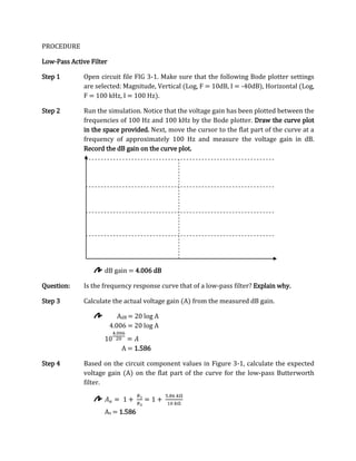 PROCEDURE

Low-Pass Active Filter

Step 1        Open circuit file FIG 3-1. Make sure that the following Bode plotter settings
              are selected: Magnitude, Vertical (Log, F = 10dB, I = -40dB), Horizontal (Log,
              F = 100 kHz, I = 100 Hz).

Step 2        Run the simulation. Notice that the voltage gain has been plotted between the
              frequencies of 100 Hz and 100 kHz by the Bode plotter. Draw the curve plot
              in the space provided. Next, move the cursor to the flat part of the curve at a
              frequency of approximately 100 Hz and measure the voltage gain in dB.
              Record the dB gain on the curve plot.




                     dB gain = 4.006 dB

Question:     Is the frequency response curve that of a low-pass filter? Explain why.

Step 3        Calculate the actual voltage gain (A) from the measured dB gain.

                            AdB = 20 log A
                         4.006 = 20 log A


                             A = 1.586

Step 4        Based on the circuit component values in Figure 3-1, calculate the expected
              voltage gain (A) on the flat part of the curve for the low-pass Butterworth
              filter.



                     Av = 1.586
 