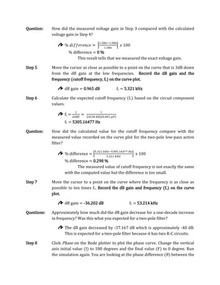 Question:    How did the measured voltage gain in Step 3 compared with the calculated
             voltage gain in Step 4?



                      % difference = 0 %
                           This result tells that we measured the exact voltage gain.

Step 5       Move the cursor as close as possible to a point on the curve that is 3dB down
             from the dB gain at the low frequencies. Record the dB gain and the
             frequency (cutoff frequency, fc) on the curve plot.

                    dB gain = 0.965 dB          fc = 5.321 kHz

Step 6       Calculate the expected cutoff frequency (fc) based on the circuit component
             values.

                    fc =
                    fc = 5305.16477 Hz

Question:    How did the calculated value for the cutoff frequency compare with the
             measured value recorded on the curve plot for the two-pole low-pass active
             filter?

                    % difference =
                    % difference = 0.298 %
                           The measured value of cutoff frequency is not exactly the same
                    with the computed value but the difference is too small.

Step 7       Move the cursor to a point on the curve where the frequency is as close as
             possible to ten times fc. Record the dB gain and frequency (fc) on the curve
             plot.

                    dB gain = -36.202 dB               fc = 53.214 kHz

Questions:   Approximately how much did the dB gain decrease for a one-decade increase
             in frequency? Was this what you expected for a two-pole filter?

                    The dB gain decreased by -37.167 dB which is approximately -40 dB.
                    This is expected for a two-pole filter because it has two R-C circuits.

Step 8       Click Phase on the Bode plotter to plot the phase curve. Change the vertical
             axis initial value (I) to 180 degrees and the final value (F) to 0 degree. Run
             the simulation again. You are looking at the phase difference (θ) between the
 