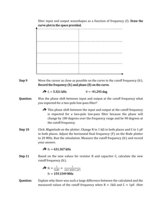 filter input and output waveshapes as a function of frequency (f). Draw the
            curve plot in the space provided.




Step 9      Move the cursor as close as possible on the curve to the cutoff frequency (fc).
            Record the frequency (fc) and phase (θ) on the curve.

                   fc = 5.321 kHz              θ = -91.293 deg

Question:   Was the phase shift between input and output at the cutoff frequency what
            you expected for a two-pole low-pass filter?

                   This phase shift between the input and output at the cutoff frequency
                   is expected for a two-pole low-pass filter because the phase will
                   change by 180 degrees over the frequency range and be 90 degrees at
                   the cutoff frequency.

Step 10     Click Magnitude on the plotter. Change R to 1 kΩ in both places and C to 1 pF
            in both places. Adjust the horizontal final frequency (F) on the Bode plotter
            to 20 MHz. Run the simulation. Measure the cutoff frequency (fc) and record
            your answer.

                   fc = 631.367 kHz

Step 11     Based on the new values for resistor R and capacitor C, calculate the new
            cutoff frequency (fc).

                   fc =
                   fc = 159.1549 MHz

Question:   Explain why there was such a large difference between the calculated and the
            measured values of the cutoff frequency when R = 1kΩ and C = 1pF. Hint:
 