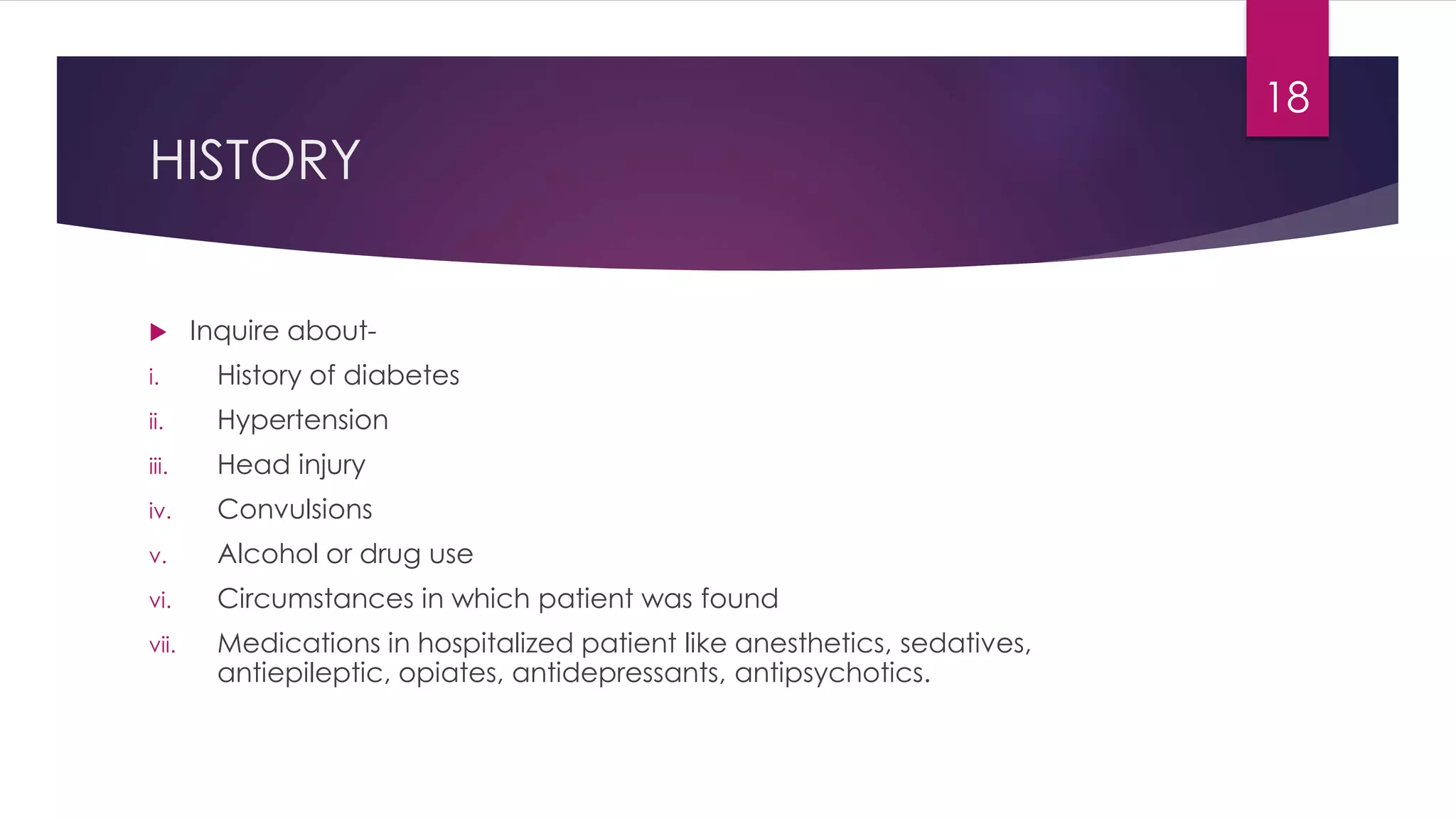 HISTORY
 Inquire about-
i. History of diabetes
ii. Hypertension
iii. Head injury
iv. Convulsions
v. Alcohol or drug use
vi. Circumstances in which patient was found
vii. Medications in hospitalized patient like anesthetics, sedatives,
antiepileptic, opiates, antidepressants, antipsychotics.
18
 
