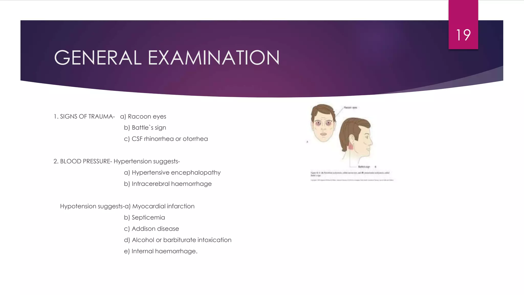 GENERAL EXAMINATION
1. SIGNS OF TRAUMA- a) Racoon eyes
b) Battle`s sign
c) CSF rhinorrhea or otorrhea
2. BLOOD PRESSURE- Hypertension suggests-
a) Hypertensive encephalopathy
b) Intracerebral haemorrhage
Hypotension suggests-a) Myocardial infarction
b) Septicemia
c) Addison disease
d) Alcohol or barbiturate intoxication
e) Internal haemorrhage.
19
 