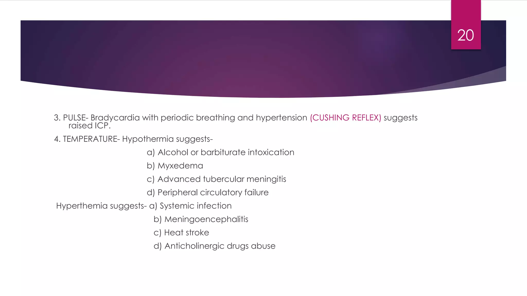3. PULSE- Bradycardia with periodic breathing and hypertension (CUSHING REFLEX) suggests
raised ICP.
4. TEMPERATURE- Hypothermia suggests-
a) Alcohol or barbiturate intoxication
b) Myxedema
c) Advanced tubercular meningitis
d) Peripheral circulatory failure
Hyperthemia suggests- a) Systemic infection
b) Meningoencephalitis
c) Heat stroke
d) Anticholinergic drugs abuse
20
 