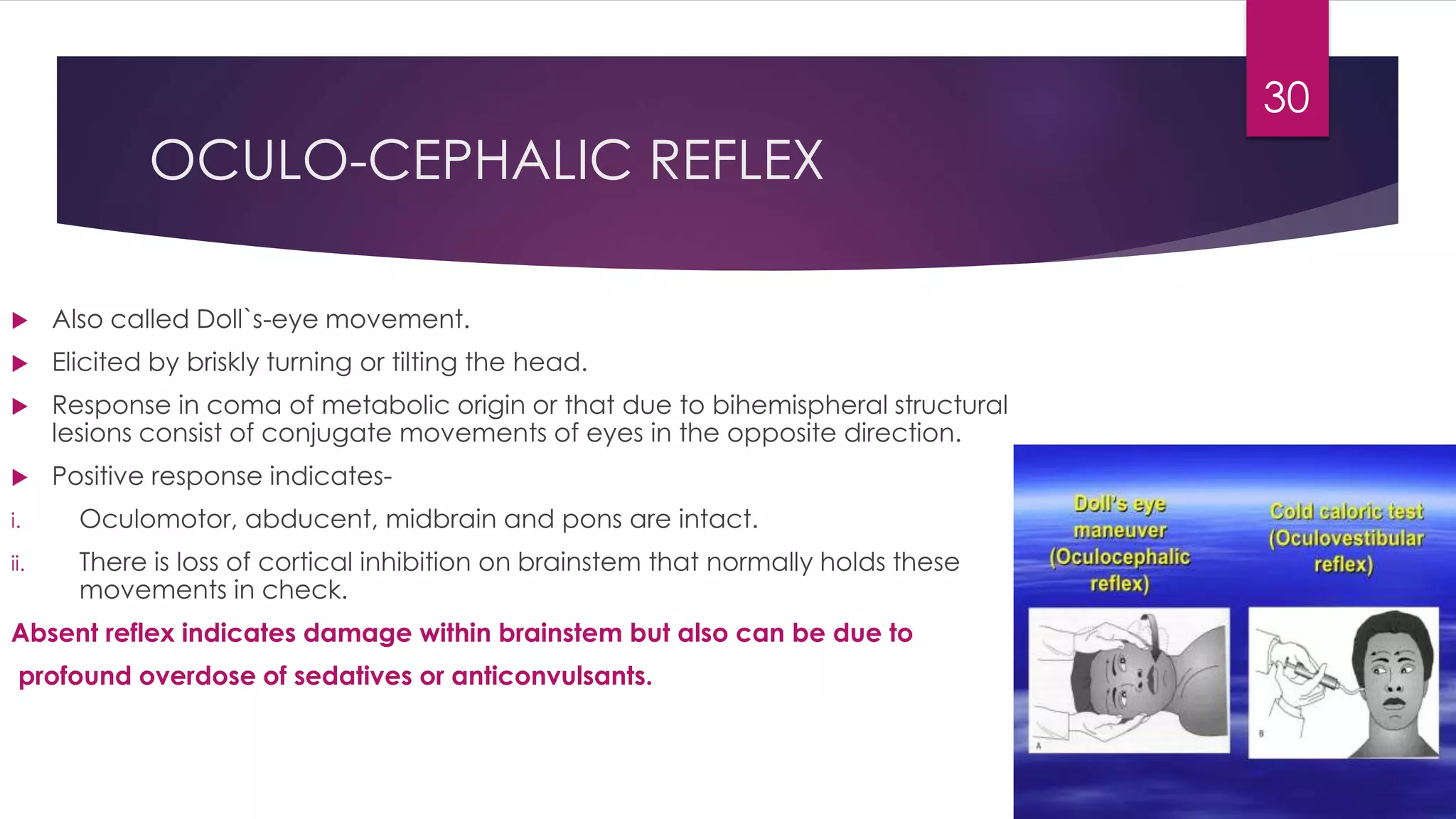 OCULO-CEPHALIC REFLEX
 Also called Doll`s-eye movement.
 Elicited by briskly turning or tilting the head.
 Response in coma of metabolic origin or that due to bihemispheral structural
lesions consist of conjugate movements of eyes in the opposite direction.
 Positive response indicates-
i. Oculomotor, abducent, midbrain and pons are intact.
ii. There is loss of cortical inhibition on brainstem that normally holds these
movements in check.
Absent reflex indicates damage within brainstem but also can be due to
profound overdose of sedatives or anticonvulsants.
30
 