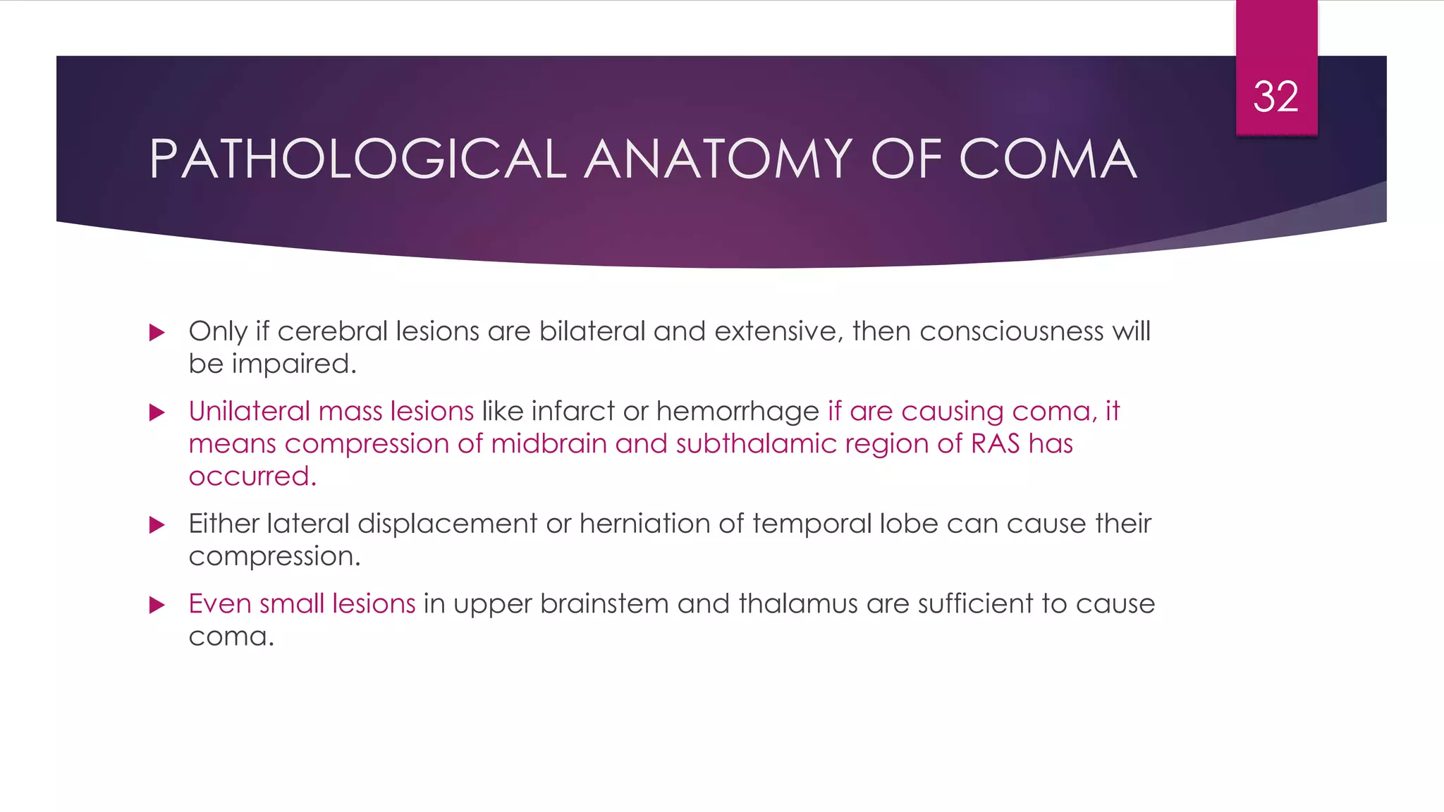 PATHOLOGICAL ANATOMY OF COMA
 Only if cerebral lesions are bilateral and extensive, then consciousness will
be impaired.
 Unilateral mass lesions like infarct or hemorrhage if are causing coma, it
means compression of midbrain and subthalamic region of RAS has
occurred.
 Either lateral displacement or herniation of temporal lobe can cause their
compression.
 Even small lesions in upper brainstem and thalamus are sufficient to cause
coma.
32
 