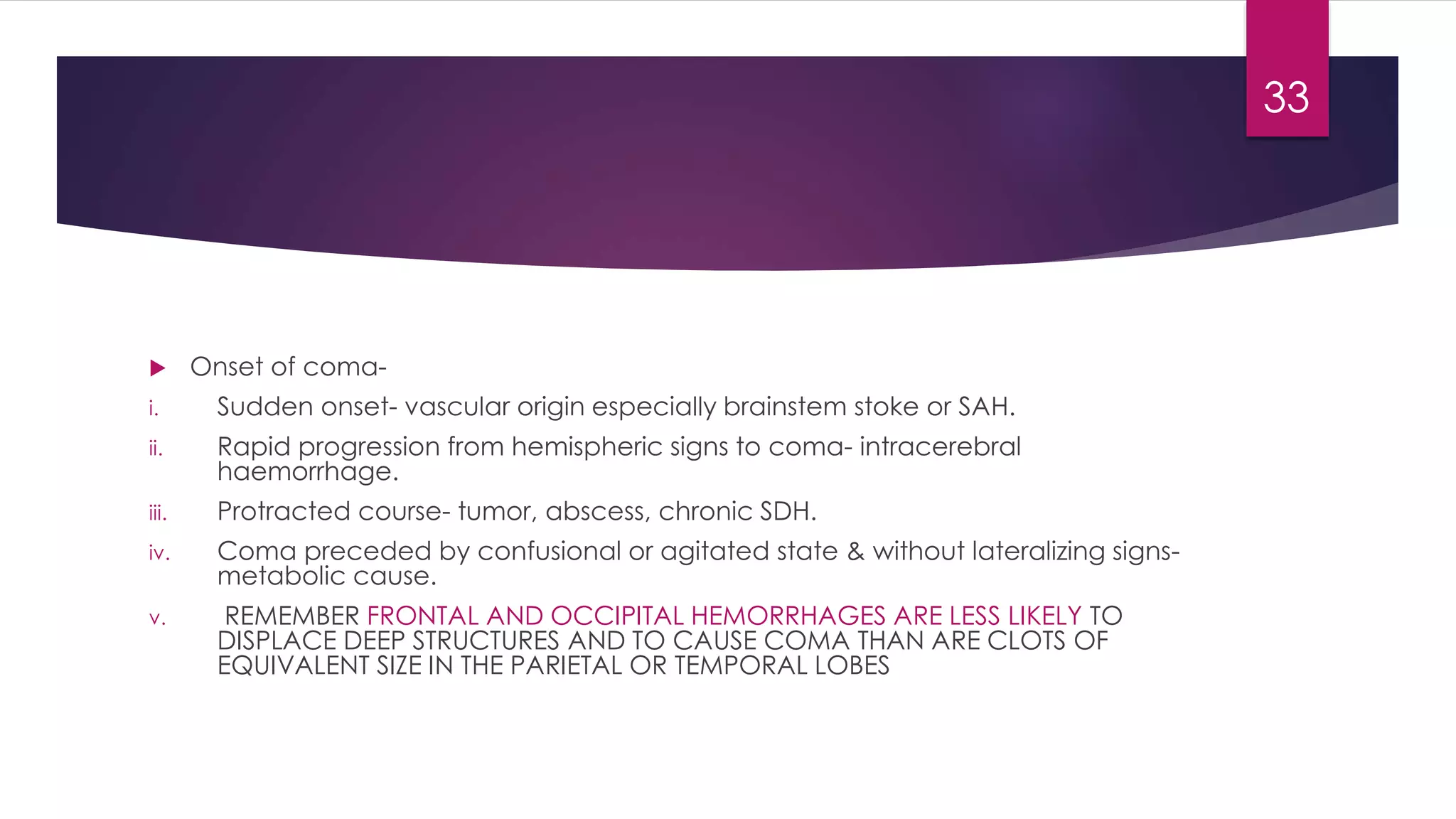  Onset of coma-
i. Sudden onset- vascular origin especially brainstem stoke or SAH.
ii. Rapid progression from hemispheric signs to coma- intracerebral
haemorrhage.
iii. Protracted course- tumor, abscess, chronic SDH.
iv. Coma preceded by confusional or agitated state & without lateralizing signs-
metabolic cause.
v. REMEMBER FRONTAL AND OCCIPITAL HEMORRHAGES ARE LESS LIKELY TO
DISPLACE DEEP STRUCTURES AND TO CAUSE COMA THAN ARE CLOTS OF
EQUIVALENT SIZE IN THE PARIETAL OR TEMPORAL LOBES
33
 