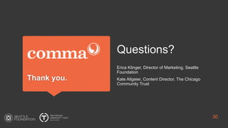Thank you.
Questions?
Erica Klinger, Director of Marketing, Seattle
Foundation
Kate Allgeier, Content Director, The Chicago
Community Trust
30
 