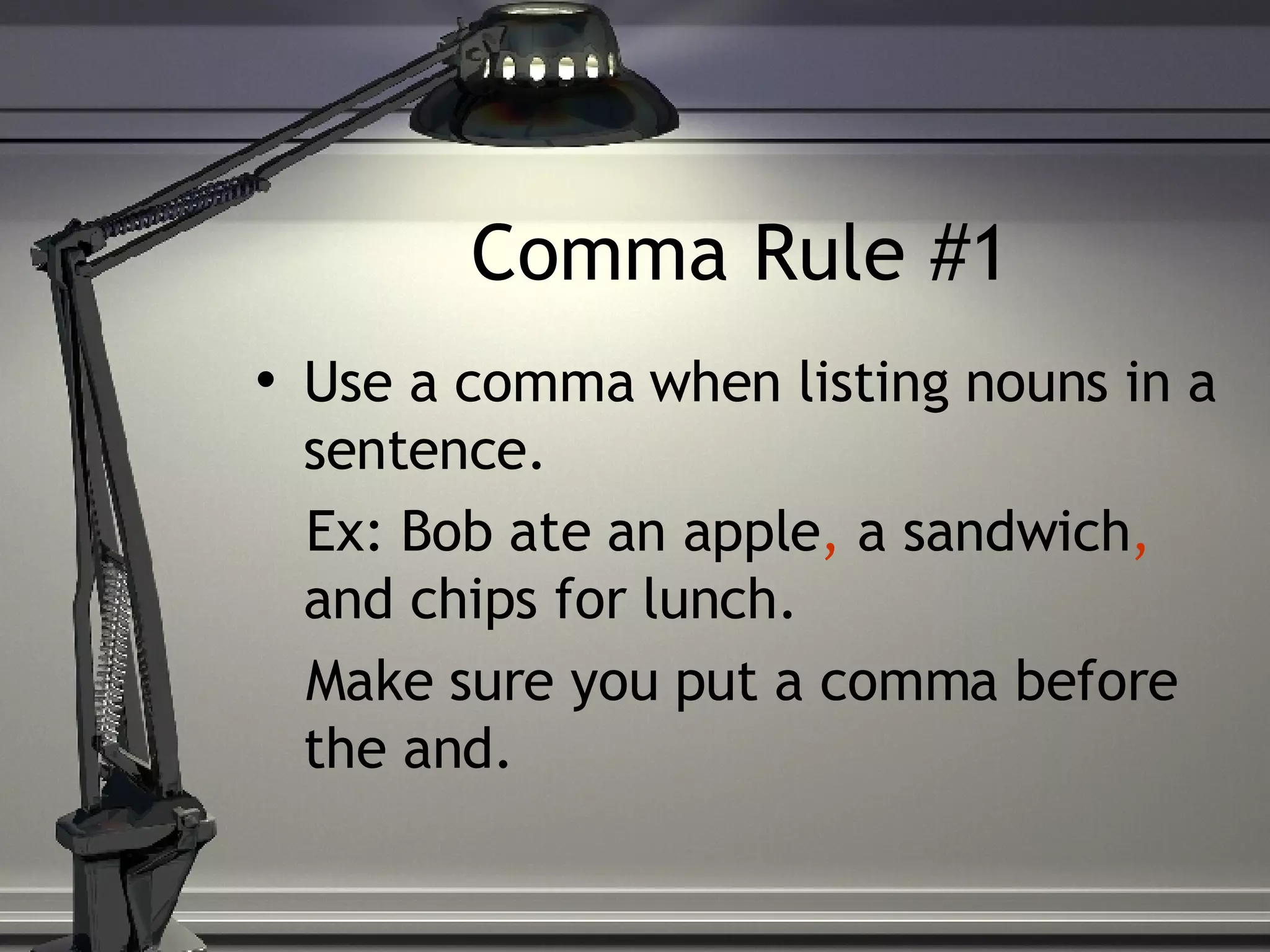 Comma Rule #1 Use a comma when listing nouns in a sentence. Ex: Bob ate an apple , a sandwich , and chips for lunch. Make sure you put a comma before the and.