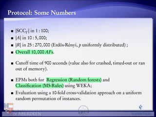Protocol: Some Numbers 
jSCC 
j in 1 : 100; 
jAj in 10 : 5, 000; 
jRj in 25 : 270, 000 (Erdös-Rényi, p uniformly distributed) ; 
Overall 10, 000 AFs. 
Cutoff time of 900 seconds (value also for crashed, timed-out or ran 
out of memory). 
EPMs both for Regression (Random forests) and 
Classification (M5-Rules) using WEKA; 
Evaluation using a 10-fold cross-validation approach on a uniform 
random permutation of instances. 
 