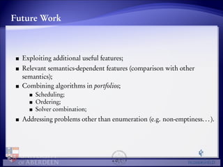 Future Work 
Exploiting additional useful features; 
Relevant semantics-dependent features (comparison with other 
semantics); 
Combining algorithms in portfolios; 
Scheduling; 
Ordering; 
Solver combination; 
Addressing problems other than enumeration (e.g. non-emptiness. . . ). 
 