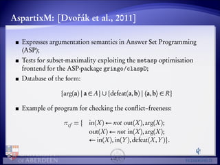 AspartixM: [Dvoˇrák et al., 2011] 
Expresses argumentation semantics in Answer Set Programming 
(ASP); 
Tests for subset-maximality exploiting the metasp optimisation 
frontend for the ASP-package gringo/claspD; 
Database of the form: 
farg(a) j a 2 Ag[fdefeat(a,b) j ha,bi 2 Rg 
Example of program for checking the conflict–freeness: 
cf = f in(X) not out(X), arg(X); 
out(X) not in(X), arg(X); 
 in(X), in(Y), defeat(X,Y)g. 
 