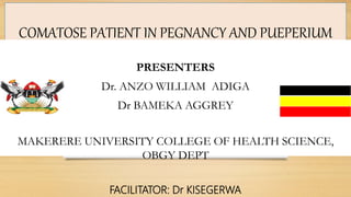 COMATOSE PATIENT IN PEGNANCY AND PUEPERIUM
PRESENTERS
Dr. ANZO WILLIAM ADIGA
Dr BAMEKA AGGREY
MAKERERE UNIVERSITY COLLEGE OF HEALTH SCIENCE,
OBGY DEPT
FACILITATOR: Dr KISEGERWA
 